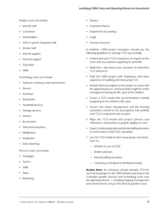 Justifying CRM Costs and Boosting Return on Investment



People costs can include:                                               • Service

• Internal staff                                                        • Corporate finance

• Customers                                                             • Department accounting

• Shareholders                                                          • Legal

• ESP or system integrator staff                                        • Human resources

• Vendor staff
                                                                        In addition, CRM project managers should use the
• Internal support                                                      following guidelines to manage TCO successfully:

• External support                                                      • Understand each TCO component, its impact on the
                                                                          costs and assumptions regarding its useful life.
• Education
                                                                        • Build best- and worst-case scenarios to determine
• Skills                                                                  TCO tolerances.

Technology costs can include:                                           • Staff the CRM project with employees who have
                                                                          experience in building and measuring TCO.
• Software, hardware and maintenance
                                                                        • Include financial analysts on the project to assist with
• Servers                                                                 the approval process, and to provide insight for senior
                                                                          management during the life cycle of the initiative.
• Desktops
                                                                        • Create a TCO model that accommodates monthly
• Notebooks
                                                                          budgeting for the initiative’s life cycle.
• Handheld devices
                                                                        • Ensure that senior management and the steering
• Storage devices                                                         committee commit to the assumptions that underlie
                                                                          each TCO component and scenario.
• Printers
                                                                        • Align the TCO model with project phases and
• Accessories                                                             milestones, and produce a graphic display of costs.
• Telecommunications                                                    • Expect vendor proposals and internal staffing decisions
• Middleware                                                              to come before a final TCO calculation.

• Integration                                                           • Use the TCO model to drive many project decisions,
                                                                          such as:
• Data cleansing
                                                                           – Whether to use an ESP
Process costs can include:                                                 – Vendor selection
• Strategies                                                               – Internal staffing scenarios
• Tactics                                                                  – Choosing a centralized or distributed model
• Skills
                                                                        Action Item: An enterprise should calculate TCO for
• Sales                                                                 each tactical project in the CRM initiative and ensure that
                                                                        it includes people, process and technology costs over
• Marketing
                                                                        the planning horizon — including ongoing management
                                                                        and enhancement, not just the initial acquisition costs.




© 2004 Gartner, Inc. and/or its affiliates. All rights reserved.                                                                 5
 