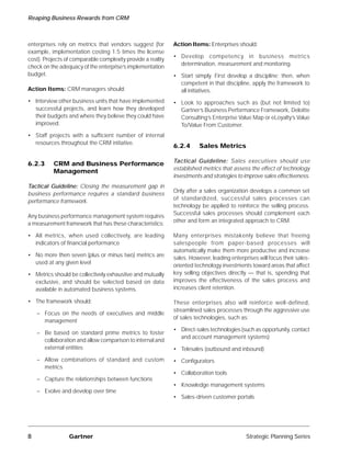 Reaping Business Rewards from CRM



enterprises rely on metrics that vendors suggest (for        Action Items: Enterprises should:
example, implementation costing 1.5 times the license
                                                             • Develop competency in business metrics
cost). Projects of comparable complexity provide a reality
                                                               determination, measurement and monitoring.
check on the adequacy of the enterprise’s implementation
budget.                                                      • Start simply. First develop a discipline; then, when
                                                               competent in that discipline, apply the framework to
Action Items: CRM managers should:                             all initiatives.
• Interview other business units that have implemented       • Look to approaches such as (but not limited to)
  successful projects, and learn how they developed            Gartner’s Business Performance Framework, Deloitte
  their budgets and where they believe they could have         Consulting’s Enterprise Value Map or eLoyalty’s Value
  improved.                                                    To/Value From Customer.
• Staff projects with a sufficient number of internal
  resources throughout the CRM initiative.
                                                             6.2.4      Sales Metrics

                                                             Tactical Guideline: Sales executives should use
6.2.3     CRM and Business Performance
                                                             established metrics that assess the effect of technology
          Management
                                                             investments and strategies to improve sales effectiveness.
Tactical Guideline: Closing the measurement gap in
                                                             Only after a sales organization develops a common set
business performance requires a standard business
                                                             of standardized, successful sales processes can
performance framework.
                                                             technology be applied to reinforce the selling process.
                                                             Successful sales processes should complement each
Any business performance management system requires
                                                             other and form an integrated approach to CRM.
a measurement framework that has these characteristics:

• All metrics, when used collectively, are leading           Many enterprises mistakenly believe that freeing
  indicators of financial performance                        salespeople from paper-based processes will
                                                             automatically make them more productive and increase
• No more then seven (plus or minus two) metrics are
                                                             sales. However, leading enterprises will focus their sales-
  used at any given level
                                                             oriented technology investments toward areas that affect
• Metrics should be collectively exhaustive and mutually     key selling objectives directly — that is, spending that
  exclusive, and should be selected based on data            improves the effectiveness of the sales process and
  available in automated business systems.                   increases client retention.

• The framework should:                                      These enterprises also will reinforce well-defined,
                                                             streamlined sales processes through the aggressive use
    – Focus on the needs of executives and middle
                                                             of sales technologies, such as:
      management
                                                             • Direct-sales technologies (such as opportunity, contact
    – Be based on standard prime metrics to foster
                                                               and account management systems)
      collaboration and allow comparison to internal and
      external entities                                      • Telesales (outbound and inbound)
    – Allow combinations of standard and custom              • Configurators
      metrics
                                                             • Collaboration tools
    – Capture the relationships between functions
                                                             • Knowledge management systems
    – Evolve and develop over time
                                                             • Sales-driven customer portals




8                Gartner                                                                    Strategic Planning Series
 