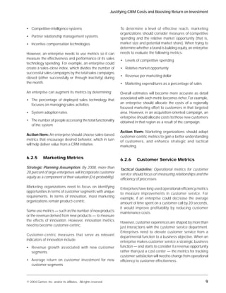 Justifying CRM Costs and Boosting Return on Investment



• Competitive-intelligence systems                                      To determine a level of effective reach, marketing
                                                                        organizations should consider measures of competitive
• Partner relationship management systems
                                                                        spending and the relative market opportunity (that is,
• Incentive compensation technologies                                   market size and potential market share). When trying to
                                                                        determine whether a brand is building equity, an enterprise
However, an enterprise needs to use metrics so it can                   needs to evaluate the following metrics:
measure the effectiveness and performance of its sales
                                                                        • Levels of competitive spending
technology spending. For example, an enterprise could
create a sales-close index, which divides the number of                 • Relative market opportunity
successful sales campaigns by the total sales campaigns
                                                                        • Revenue per marketing dollar
closed (either successfully or through inactivity) during
the month.                                                              • Marketing expenditures as a percentage of sales

An enterprise can augment its metrics by determining:                   Overall estimates will become more accurate as detail
                                                                        associated with each metric becomes richer. For example,
• The percentage of deployed sales technology that
                                                                        an enterprise should allocate the costs of a regionally
  focuses on managing sales activities
                                                                        focused marketing effort to customers in that targeted
• System adoption rates                                                 area. However, in an acquisition-oriented campaign, an
                                                                        enterprise should allocate costs to those new customers
• The number of people accessing the total functionality
                                                                        obtained in that region as a result of the campaign.
  of the system
                                                                        Action Item: Marketing organizations should adopt
Action Item: An enterprise should choose sales-based
                                                                        customer-centric metrics to gain a better understanding
metrics that encourage desired behavior, which in turn
                                                                        of customers, and enhance strategic and tactical
will help deliver value from a CRM initiative.
                                                                        marketing.


6.2.5        Marketing Metrics                                          6.2.6      Customer Service Metrics
Strategic Planning Assumption: By 2008, more than
                                                                        Tactical Guideline: Operational metrics for customer
20 percent of large enterprises will incorporate customer
                                                                        service should focus on measuring relationships and the
equity as a component of their valuation (0.6 probability).
                                                                        efficiency of processes.

Marketing organizations need to focus on identifying
                                                                        Enterprises have long used operational-efficiency metrics
opportunities in terms of customer segments with unique
                                                                        to measure improvements in customer service. For
requirements. In terms of innovation, most marketing
                                                                        example, if an enterprise could decrease the average
organizations remain product-centric.
                                                                        amount of time spent on a customer call by 20 seconds,
                                                                        it would improve profitability by reducing customer
Some use metrics — such as the number of new products
                                                                        maintenance costs.
or the revenue derived from new products — to measure
the effects of innovation. However, innovation metrics
                                                                        However, customer experiences are shaped by more than
need to become customer-centric.
                                                                        just interactions with the customer service department.
                                                                        Enterprises need to elevate customer service from a
Customer-centric measures that serve as relevant
                                                                        departmental function to a business objective. When an
indicators of innovation include:
                                                                        enterprise makes customer service a strategic business
• Revenue growth associated with new customer                           function — and starts to consider it a revenue opportunity
  segments                                                              rather than just a cost center — the metrics for tracking
                                                                        customer satisfaction will need to change from operational
• Average return on customer investment for new                         efficiency to customer effectiveness.
  customer segments



© 2004 Gartner, Inc. and/or its affiliates. All rights reserved.                                                                 9
 