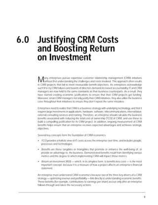 Justifying CRM Costs and Boosting Return on Investment




6.0 Justifying CRM Costs
    and Boosting Return
    on Investment

                      M     any enterprises pursue expensive customer relationship management (CRM) initiatives
                            without first understanding the challenges and costs involved. This approach often results
                      in CRM projects that fail to meet measurable benefit objectives. As enterprises acknowledge
                      such first-try CRM failures and boards of directors demand increased accountability, IT and CRM
                      managers are now held to the same standards as their business counterparts. As a result, they
                      have started creating economic justifications to ensure that their CRM projects get funding.
                      Moreover, smart CRM managers not only justify their CRM initiatives; they also utilize the business
                      case throughout their initiatives to ensure they don’t repeat the same mistakes.

                      Enterprises need to realize that CRM is a business strategy with underlying technology, and that it
                      requires large investments in applications, hardware, software, telecommunications, internal labor,
                      external consulting services and training. Therefore, an enterprise should calculate the business
                      benefits associated with reducing the total cost of ownership (TCO) of CRM, and use these to
                      build a compelling justification for its CRM project. In addition, ongoing measurement of CRM
                      benefits helps ensure that an enterprise receives expected advantages and achieves strategic
                      objectives.

                      Several key concepts form the foundation of CRM economics.

                      • TCO provides a holistic view of IT costs across the enterprise over time, and includes people,
                        processes and technologies.

                      • Benefits are those tangibles or intangibles that promote or enhance the well-being of, or
                        provide an advantage to, the business. Demonstrated benefits result from identifying various
                        metrics and the degree to which implementing CRM will impact those metrics.

                      • Return on investment (ROI) — which, in its simplest form, is benefits less cost — is the most
                        important concept, because it is a measure of how a project affects an enterprise’s financial
                        statement.

                      An enterprise must understand CRM economics because two of the three key drivers of a CRM
                      strategy — optimizing revenue and profitability — link directly to understanding economic benefits.
                      These benefits (for example, contributions to earnings per share) accrue only after an enterprise
                      follows through and takes the necessary actions.



© 2004 Gartner, Inc. and/or its affiliates. All rights reserved.                                                            1
 