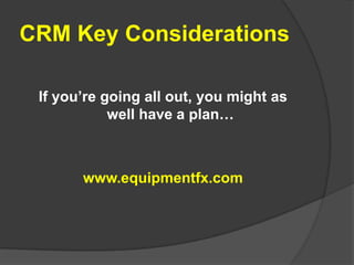 CRM Key Considerations If you’re going all out, you might as well have a plan… www.equipmentfx.com 