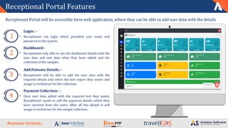Business Verticals :
Receptional Portal Features
Receptionist Portal will be accessible form web application, where they can be able to add user data with the details
Login : -
Receptionist can login which provided user name and
password in the system.
1
Dashboard:-
Receptionist only able to see the dashboard details with the
user data and test data what they have added and the
collection of the samples
2
Add Patients Details : -
Receptionist will be able to add the user data with the
required details and select the test report they wants and
assign to technician for the collection.
3
Payment Collection : -
Once user data added with the required test they wants,
Receptionist needs to add the payment details which they
have received from the users. After all this details it will
assign to technician for the sample collection.
4
 