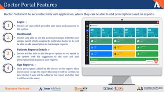 Business Verticals :
Doctor Portal Features
Login : -
Doctor can login which provided user name and password in
the system.
1
Dashboard:-
Doctor only able to see the dashboard details with the user
sample result which assigned to particular doctor so he will
be able to add prescription to that sample reports.
2
Patients Reports Details : -
Doctor will be able to add the prescription to test result in
the system with his suggestion to the user and that
prescription will display in user reports.
3
Sign Reports : -
Once prescription added by the doctor to the reports then
doctor need to sign the report then only it will be verified. So
here doctor E-sign will be added in the report and after that
it will be sent to users.
4
Doctor Portal will be accessible form web application, where they can be able to add prescription based on reports.
 