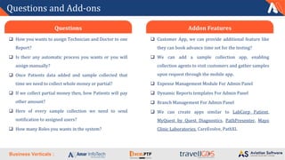 Business Verticals :
Questions and Add-ons
❑ How you wants to assign Technician and Doctor to one
Report?
❑ Is their any automatic process you wants or you will
assign manually?
❑ Once Patients data added and sample collected that
time we need to collect whole money or partial?
❑ If we collect partial money then, how Patients will pay
other amount?
❑ Here of every sample collection we need to send
notification to assigned users?
❑ How many Roles you wants in the system?
Questions
❑ Customer App, we can provide additional feature like
they can book advance time sot for the testing?
❑ We can add a sample collection app, enabling
collection agents to visit customers and gather samples
upon request through the mobile app.
❑ Expense Management Module For Admin Panel
❑ Dynamic Reports templates For Admin Panel
❑ Branch Management For Admin Panel
❑ We can create apps similar to LabCorp Patient,
MyQuest by Quest Diagnostics, PathPresenter, Mayo
Clinic Laboratories, CareEvolve, PathXL
Addon Features
 