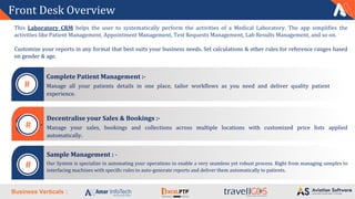 Business Verticals :
Front Desk Overview
Decentralise your Sales & Bookings :-
Manage your sales, bookings and collections across multiple locations with customized price lists applied
automatically.
Sample Management : -
Our System is specialize in automating your operations to enable a very seamless yet robust process. Right from managing samples to
interfacing machines with specific rules to auto-generate reports and deliver them automatically to patients.
Complete Patient Management :-
Manage all your patients details in one place, tailor workflows as you need and deliver quality patient
experience.
This Laboratory CRM helps the user to systematically perform the activities of a Medical Laboratory. The app simplifies the
activities like Patient Management, Appointment Management, Test Requests Management, Lab Results Management, and so on.
Customize your reports in any format that best suits your business needs. Set calculations & other rules for reference ranges based
on gender & age.
#
#
#
 