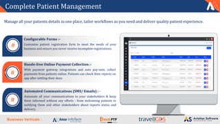 Business Verticals :
Complete Patient Management
Manage all your patients details in one place, tailor workflows as you need and deliver quality patient experience.
Hassle-free Online Payment Collection :-
With payment gateway integrations and auto pay-outs, collect
payments from patients online. Patients can check their reports on
app after settling their dues.
Automated Communications (SMS/ Emails) : -
Automate all your communications to your stakeholders & keep
them informed without any efforts - from welcoming patients to
notifying them and other stakeholders about reports status and
delivery.
Configurable Forms :-
Customize patient registration form to meet the needs of your
business and ensure you never receive incomplete registrations.
#
#
#
 