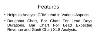 Features
●
Helps to Analyse CRM Lead in Various Aspects.
●
Doughnut Chart, Bar Chart For Lead Days
Durations, Bar Chart For Lead Expected
Revenue and Gantt Chart XLS Analysis.
 