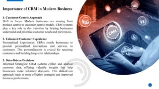 Importance of CRM in Modern Business
1. Customer-Centric Approach
Shift in Focus: Modern businesses are moving from
product-centric to customer-centric models. CRM systems
play a key role in this transition by helping businesses
understand and prioritize customer needs and preferences.
2. Enhanced Customer Experience
Personalized Experiences: CRMs enable businesses to
provide personalized interactions and services to
customers. This personalization is crucial for retaining
customers and building long-term relationships.
3. Data-Driven Decisions
Informed Strategies: CRM systems collect and analyze
customer data, offering valuable insights that help
businesses make informed decisions. This data-driven
approach leads to more effective strategies and improved
business performance.
3
 