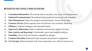 5
1. Centralized Information: All customer data in one place, easy access for all departments.
2. Enhanced Communication: Streamlined and personalized interactions with customers.
3. Sales Management: Track sales progress and performance, forecast future sales.
4. Customer Service: Quick response times and efficient issue resolution. Marketing
5. Efficiency: Targeted campaigns and automated emails.
6. Improved Collaboration: Better coordination and real-time updates for teams.
7. Data Analysis and Reporting: Customizable reports and insightful analytics.
8. Scalability: Grows with your business, adaptable to changes.
9. Customer Retention: Enhanced loyalty programs and proactive engagement.
10. Cost Savings: Reduced manual work, lower acquisition costs, efficient resource use.
BENEFITS OF USING CRM SYSTEMS
 