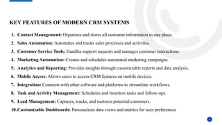 6
KEY FEATURES OF MODERN CRM SYSTEMS
1. Contact Management: Organizes and stores all customer information in one place.
2. Sales Automation: Automates and tracks sales processes and activities.
3. Customer Service Tools: Handles support requests and manages customer interactions.
4. Marketing Automation: Creates and schedules automated marketing campaigns.
5. Analytics and Reporting: Provides insights through customizable reports and data analysis.
6. Mobile Access: Allows users to access CRM features on mobile devices.
7. Integration: Connects with other software and platforms to streamline workflows.
8. Task and Activity Management: Schedules and monitors tasks and follow-ups.
9. Lead Management: Captures, tracks, and nurtures potential customers.
10.Customizable Dashboards: Personalizes data views and metrics for user preferences
 