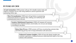 8
AI and Automation: CRM systems will use AI to handle routine tasks and
improve customer service, like using chatbots to answer questions and
automating follow-ups.
More Personalization: CRM tools will get better at customizing
interactions based on customer data, making your marketing and
communication more relevant.
Seamless Multichannel Experience: CRM will integrate all customer
communication channels (email, social media, etc.) so you can manage
everything in one place.
Better Data Privacy: CRM systems will focus on protecting customer data
and following privacy laws to keep information safe and secure.
Enhanced Customer Insights: CRM will provide deeper insights into
customer experiences, helping businesses understand and improve how they
interact with customers.
FUTURE OF CRM
 