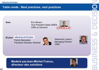 Table ronde : Best practices, next practices




       Avec                       Eric Minard ,
                                  Vice President Sales EMEA
                                  CRM on Demand



       Et pour
                 Patrick Bensabat,                      Alexandre Losson ,
                 Président Directeur Général            Managing Director
                                                        CRM




         Moderé parJean-Michel Franco,
          directeur des solutions
11
 