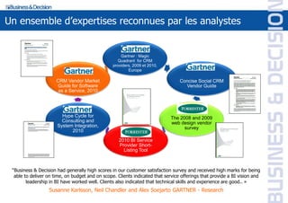 Un ensemble d’expertises reconnues par les analystes


                                                     Gartner : Magic
                                                    Quadrant for CRM
                                                 providers, 2009 et 2010,
                                                         Europe

                      CRM Vendor Market                                          Concise Social CRM
                       Guide for Software                                          Vendor Guide
                       as a Service, 2010



                          Gartner:                                             Forrester:
                        Hype Cycle for                                       The 2008 and 2009
                        Consulting and                                       web design vendor
                      System Integration,                                          survey
                            2010                        MDM
                                                    2010 BI Service
                                                    Provider Short-
                                                      Listing Tool



 “Business & Decision had generally high scores in our customer satisfaction survey and received high marks for being
  able to deliver on time, on budget and on scope. Clients indicated that service offerings that provide a BI vision and
        leadership in BI have worked well. Clients also indicated that technical skills and experience are good.. »
                  Susanne Karlsson, Neil Chandler and Alex Soejarto GARTNER - Research
 