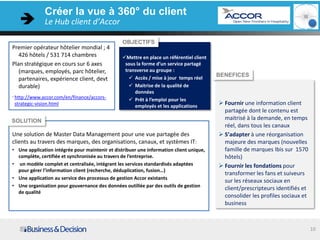 Créer la vue à 360° du client
                Le Hub client d’Accor

                                                 OBJECTIFS
Premier opérateur hôtelier mondial ; 4
    426 hôtels / 531 714 chambres                Mettre en place un référentiel client
Plan stratégique en cours sur 6 axes              sous la forme d’un service partagé
    (marques, employés, parc hôtelier,            transverse au groupe :
                                                     Accès / mise à jour temps réel
                                                                                          BENEFICES
    partenaires, expérience client, devt
    durable)                                         Maitrise de la qualité de
                                                      données
. http://www.accor.com/en/finance/accors-
                                                     Prêt à l’emploi pour les
 strategic-vision.html                                employés et les applications
                                                                                           Fournir une information client
                                                                                            partagée dont le contenu est
SOLUTION                                                                                    maitrisé à la demande, en temps
                                                                                            réel, dans tous les canaux
Une solution de Master Data Management pour une vue partagée des                           S’adapter à une réorganisation
clients au travers des marques, des organisations, canaux, et systèmes IT:                  majeure des marques (nouvelles
• Une application intégrée pour maintenir et distribuer une information client unique,      famille de marques Ibis sur 1570
  complète, certifiée et synchronisée au travers de l’entreprise.                           hôtels)
• un modèle complet et centralisée, intégrant les services standardisés adaptées           Fournir les fondations pour
  pour gérer l’information client (recherche, déduplication, fusion…)
                                                                                            transformer les fans et suiveurs
• Une application au service des processus de gestion Accor existants
                                                                                            sur les réseaux sociaux en
• Une organisation pour gouvernance des données outillée par des outils de gestion
                                                                                            client/prescripteurs identifiés et
  de qualité
                                                                                            consolider les profiles sociaux et
                                                                                            business



   3-juil.-12                                                                                                                    10
 