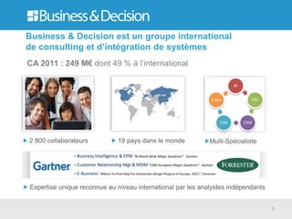 Business & Decision est un groupe international
de consulting et d’intégration de systèmes
CA 2011 : 249 M€ dont 49 % à l’international

                                                                                                                    BI


                                                                                                        E-bus              PM




                                                                                                              EIM        CRM



2 800 collaborateurs                       19 pays dans le monde                                       Multi-Spécialiste

               • Business Intelligence & EPM “BI World-Wide Magic Quadrant”. Gartner

               • Customer Relationship Mgt & MDM “CRM European Magic Quadrant”. Gartner
               • E-Business “Where To Find Help For Interactive Design Projects In Europe, 2011”. Forrester


Expertise unique reconnue au niveau international par les analystes indépendants


                                                                                                                                2
 