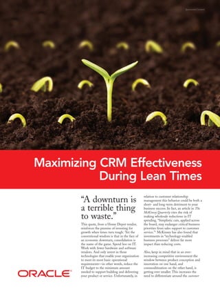 Sponsored Content




Maximizing CRM Effectiveness
           During Lean Times
                                                    relation to customer relationship
       “A downturn is                               management this behavior could be both a
                                                    short- and long-term detriment to your
       a terrible thing                             business success. In fact, an article in The
                                                    McKinsey Quarterly cites the risk of
       to waste.”                                   making wholesale reductions in IT
                                                    spending. “Simplistic cuts, applied across
       This quote, from a Home Depot vendor,        the board, may endanger critical business
       reinforces the premise of investing for      priorities from sales support to customer
       growth when times turn tough.i Yet the       service.” ii McKinsey has also found that
       conventional wisdom is that in the face of   investments in “technology-enabled
       an economic downturn, consolidation is       business processes” deliver far more
       the name of the game. Spend less on IT.      impact than reducing costs.
       Work with fewer hardware and software
       vendors. And only invest in those            Also, keep in mind that in an ever-
       technologies that enable your organization   increasing competitive environment the
       to meet its most basic operational           window between product conception and
       requirements—in other words, reduce the      innovation on one hand, and
       IT budget to the minimum amount              commoditization on the other hand, is
       needed to support building and delivering    getting ever smaller. This increases the
       your product or service. Unfortunately, in   need to differentiate around the customer
 
