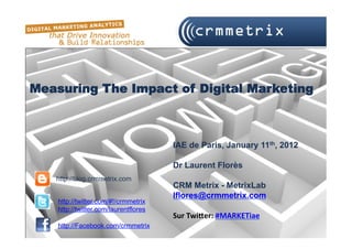 Measuring The Impact of Digital Marketing



                                       IAE de Paris, January 11th, 2012

                                       Dr Laurent Florès
   http://blog.crmmetrix.com
                                       CRM Metrix - MetrixLab
                                       lflores@crmmetrix.com
    http://twitter.com/#!/crmmetrix
    http://twitter.com/laurentflores
                                       Sur	
  Twi(er:	
  #MARKETiae
    http://Facebook.com/crmmetrix
 