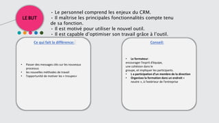 LE BUT
Ce qui fait la différence: Conseil::
• Le personnel comprend les enjeux du CRM.
• Il maîtrise les principales fonctionnalités compte tenu
de sa fonction.
• Il est motivé pour utiliser le nouvel outil.
• Il est capable d’optimiser son travail grâce à l’outil.
• Passer des messages clés sur les nouveaux
processus
• les nouvelles méthodes de travail
• l’opportunité de motiver les « troupes»
• Le formateur:
encourager l’esprit d’équipe,
une cohésion dans le
groupe, et impliquer les participants.
• L a participation d’un membre de la direction
• Organisez la formation dans un endroit «
neutre », à l’extérieur de l’entreprise
 