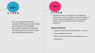 LE
BUDGET
LIMITES
• Pour une journée de formation,
comptez 1 000 € par jour (sans oublier
le coût des jours non travaillés).
• Sans oublier La première session de
formation dure de 3 à 4 jours à raison
de 8 collaborateurs maximum.
• La formation dans une entreprise où l’ambiance est
mauvaise est souvent considérée comme un exutoire, un
lieu de toutes les revendications. Il est alors essentiel
d’avoir un formateur capable de bien recadrer les
apprenants.
Mesures de Réussite:
• Proposez un questionnaire de satisfaction « à chaud »
• le taux d’utilisation de l’outil
• Définissez des objectifs précis et réalisables pour vos
collaborateurs
 