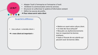 LE BUT
Ce qui fait la différence: Conseil::
• Adapter l’outil à l’entreprise et l’entreprise à l’outil.
• Améliorer la communication entre les services.
• Structurer et uniformiser le système d’information existant
• Définir les sources de profits.
➜ Pour mieux servir votre client
• Une culture « orientée client »
➜ « mon client est important »
• Mettre en avant votre culture client.
• Un état des lieux exhaustif
• Résoudre ces dysfonctionnements
tout en respectant les bonnes
pratiques.
• Soyez à l’écoute de vos salariés qui
peuvent avoir de bonnes idées
 
