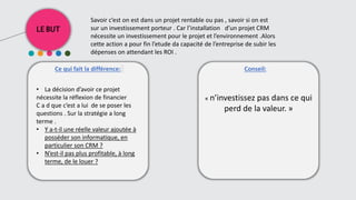 LE BUT
Ce qui fait la différence: Conseil::
• La décision d’avoir ce projet
nécessite la réflexion de financier
C a d que c’est a lui de se poser les
questions . Sur la stratégie a long
terme .
• Y a-t-il une réelle valeur ajoutée à
posséder son informatique, en
particulier son CRM ?
• N’est-il pas plus profitable, à long
terme, de le louer ?
« n’investissez pas dans ce qui
perd de la valeur. »
Savoir c’est on est dans un projet rentable ou pas , savoir si on est
sur un investissement porteur . Car l’installation d’un projet CRM
nécessite un investissement pour le projet et l’environnement .Alors
cette action a pour fin l’etude da capacité de l’entreprise de subir les
dépenses on attendant les ROI .
 