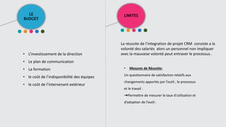 LE
BUDGET
LIMITES
• L’investissement de la direction
• Le plan de communication
• La formation
• le coût de l’indisponibilité des équipes
• le coût de l’intervenant extérieur
La réussite de l’integration de projet CRM consiste a la
volonté des salariés alors un personnel non impliquer
avec la mauvaise volonté peut entraver le processus .
• Mesures de Réussite:
Un questionnaire de satisfaction relatifs aux
changements apportés par l’outil , le processus
et le travail .
➜Permettre de mesurer le taux d’utilisation et
d’adoption de l’outil .
 