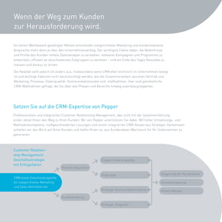 Wenn der Weg zum Kunden
zur Herausforderung wird.

Im	harten	Wettbewerb	gesättigter	Märkte	entscheiden	zielgerichtetes	Marketing	und	kundenrelevante	
Ansprache	mehr	denn	je	über	den	Unternehmenserfolg.	Der	wichtigste	Faktor	dabei:	die	Bedürfnisse	
und	Profile	des	Kunden	mittels	Datenanalyse	zu	verstehen,	relevante	Kampagnen	und	Programme	zu	
entwickeln,	effizient	an	verschiedenste	Zielgruppen	zu	verteilen	–	und	am	Ende	des	Tages	Resultate	zu	
messen	und	daraus	zu	lernen.	

Die	Realität	sieht	jedoch	oft	anders	aus,	insbesondere	wenn	CRM	eher	technisch	im	Unternehmen	belegt	
ist	und	wichtige	Faktoren	nicht	berücksichtigt	werden,	wie	die	Zusammenarbeit	zwischen	Vertrieb	und	
Marketing,	Prozesse,	Datenqualität,	Kommunikationsziele	und	-maßnahmen.	Hier	sind	ganzheitliche	
CRM-Maßnahmen	gefragt,	die	Sie	über	alle	Phasen	und	Bereiche	hinweg	zuverlässig	begleiten.	




Setzen Sie auf die CRM-Expertise von Pepper
Professionelles	und	integriertes	Customer	Relationship	Management,	das	nicht	mit	der	Systemeinführung	
endet,	ebnet	Ihnen	den	Weg	zu	Ihren	Kunden.	Wir	von	Pepper	unterstützen	Sie	dabei.	Mit	hoher	Umsetzungs-	und	
Methodenkompetenz,	maßgeschneiderten	Lösungen	und	einem	integrierten	CRM-Ansatz	aus	Strategie.	Gemeinsam	
schärfen	wir	den	Blick	auf	Ihren	Kunden	und	helfen	Ihnen	so,	aus	Kundendaten	Wachstum	für	Ihr	Unternehmen	zu	
generieren.



Customer Relation-
ship Management:
Geschäftsstrategie                                         Zielgerichtete	Angebote
mit Erfolgsfaktor
                                 Kunden	Akquisition

                                                          Zielgruppe                              Steigerung	der	Kundenbasis
CRM	bietet	Entscheidungshilfe	
für	zielgerichtetes	Marketing	                                                                    Umsatzsteigerung
und	Sales	Aktivitäten	bei
                                                           Richtiger	Kommunikationskanal          Höhere	Margen

                                 Kundenbindung

                                                           Richtiger	Zeitpunkt
 