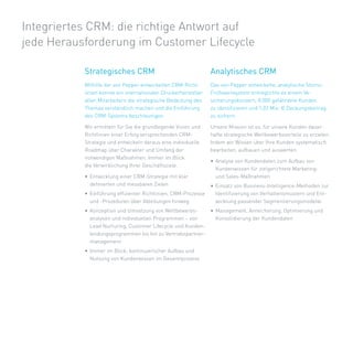 Integriertes	CRM:	die	richtige	Antwort	auf		
jede	Herausforderung	im	Customer	Lifecycle

           Strategisches CRM                                      Analytisches CRM
           Mithilfe	der	von	Pepper	entwickelten	CRM-Richt-        Das	von	Pepper	entwickelte,	analytische	Storno-
           linien	konnte	ein	internationaler	Druckerhersteller	   Frühwarnsystem	ermöglichte	es	einem	Ve-	
           allen	Mitarbeitern	die	strategische	Bedeutung	des	     sicherungskonzern,	8.000	gefährdete	Kunden		
           Themas	verständlich	machen	und	die	Einführung	         zu	identifizieren	und	1,02	Mio.	€	Deckungsbeitrag	
           des	CRM-Systems	beschleunigen.	                        zu	sichern.

           Wir	ermitteln	für	Sie	die	grundlegende	Vision	und	     Unsere	Mission	ist	es,	für	unsere	Kunden	dauer-
           Richtlinien	einer	Erfolg	versprechenden	CRM-           hafte	strategische	Wettbewerbsvorteile	zu	erzielen.	
           Strategie	und	entwickeln	daraus	eine	individuelle	     Indem	wir	Wissen	über	Ihre	Kunden	systematisch	
           Roadmap	über	Charakter	und	Umfang	der	                 bearbeiten,	aufbauen	und	auswerten.	
           notwendigen	Maßnahmen.	Immer	im	Blick:		
                                                                  •	 Analyse	von	Kundendaten	zum	Aufbau	von		
           die	Verwirklichung	Ihrer	Geschäftsziele.
                                                                     Kundenwissen	für	zielgerichtete	Marketing-		
           •	 Entwicklung	einer	CRM-Strategie	mit	klar		             und	Sales-Maßnahmen
              definierten	und	messbaren	Zielen	                   •	 Einsatz	von	Business-Intelligence-Methoden	zur	
           •	 Einführung	effizienter	Richtlinien,	CRM-Prozesse	      Identifizierung	von	Verhaltensmustern	und	Ent-
              und	-Prozeduren	über	Abteilungen	hinweg                wicklung	passender	Segmentierungsmodelle
           •	 Konzeption	und	Umsetzung	von	Wettbewerbs-       •	 Management,	Anreicherung,	Optimierung	und	
              analysen	und	individuellen	Programmen	–	von	       Konsolidierung	der	Kundendaten
              Lead	Nurturing,	Customer	Lifecycle	und	Kunden-
              bindungsprogrammen	bis	hin	zu	Vertriebspartner-
              management
           •	 Immer	im	Blick:	kontinuierlicher	Aufbau	und	
              Nutzung	von	Kundenwissen	im	Gesamtprozess
 