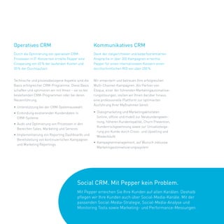 Operatives CRM                                        Kommunikatives CRM
Durch	die	Optimierung	von	operativen	CRM-             Dank	der	zielgerichteten	und	bedarfsorientierten	
Prozessen	in	IT-Konzernen	erzielte	Pepper	eine	       Ansprache	in	über	300	Kampagnen	erreichte	
Einsparung	von	65 %	der	laufenden	Kosten	und	         Pepper	für	einen	internationalen	Konzern	einen	
20 %	der	Durchlaufzeit.                               durchschnittlichen	ROI	von	über	200 %.

	                                                     	
Technische	und	prozessbezogene	Aspekte	sind	die	      Wir	entwickeln	und	betreuen	Ihre	erfolgreichen	
Basis	erfolgreicher	CRM-Programme.	Diese	Basis	       Multi-Channel-Kampagnen.	Als	Partner	von	
schaffen	und	optimieren	wir	mit	Ihnen	–	sei	es	bei	   Eloqua,	einer	der	führenden	Marketingautomati	 ie-
                                                                                                     s
bestehenden	CRM-Programmen	oder	bei	deren	            rungslösungen,	stellen	wir	Ihnen	darüber	hinaus	
Neueinführung.                                        eine	professionelle	Plattform	zur	optimierten	
                                                      Ausführung	Ihrer	Maßnahmen	bereit.	
•	 Unterstützung	bei	der	CRM-Systemauswahl	
•	 Einbindung	existierender	Kundendaten	in		          •	 Dialogmarketing	und	Marketingaktivitäten	
   CRM-Systeme                                           (online,	offline	und	mobil)	zur	Neukundengewin-
                                                         nung,	höheren	Kundenloyalität,	Churn	Prevention,	
•	 Audit	und	Optimierung	von	Prozessen	in	den	
                                                         Kundenrückgewinnung	sowie	zur	Umsatzsteige-
   Bereichen	Sales,	Marketing	und	Services
                                                         rung	pro	Kunde	durch	Cross-	und	Upselling	und	
•	 Implementierung	von	Reporting	Dashboards	und	         Wiederkäufe
   Bereitstellung	von	kontinuierlichen	Kampagnen	
                                                      •	 Kampagnenmanagement,	auf	Wunsch	inklusive	
   und	Marketing	Reportings
                                                         Marketingautomatisierungssystem	




                                          Social CRM. Mit Pepper kein Problem.
                                          Mit	Pepper	erreichen	Sie	Ihre	Kunden	auf	allen	Kanälen.	Deshalb		
                                          pflegen	wir	Ihre	Kunden	auch	über	Social-Media-Kanäle.	Mit	der		
                                          passenden	Social-Media-Strategie,	Social-Media-Analyse	und		
                                          Monitoring	Tools	sowie	Marketing-	und	Performance-Messungen.	
 