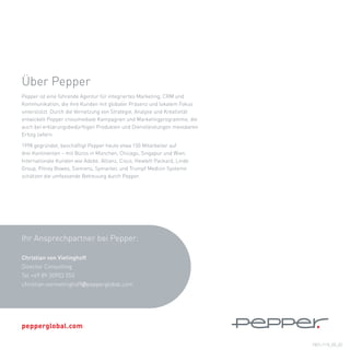 Über	Pepper
Pepper	ist	eine	führende	Agentur	für	integriertes	Marketing,	CRM	und	
Kommunikation,	die	ihre	Kunden	mit	globaler	Präsenz	und	lokalem	Fokus	
unterstützt.	Durch	die	Vernetzung	von	Strategie,	Analyse	und	Kreativität	
entwickelt	Pepper	crossmediale	Kampagnen	und	Marketingprogramme,	die	
auch	bei	erklärungsbedürftigen	Produkten	und	Dienstleistungen	messbaren	
Erfolg	liefern.

1998	gegründet,	beschäftigt	Pepper	heute	etwa	150	Mitarbeiter	auf		
drei	Kontinenten	–	mit	Büros	in	München,	Chicago,	Singapur	und	Wien.	
Internationale	Kunden	wie	Adobe,	Allianz,	Cisco,	Hewlett	Packard,	Linde	
Group,	Pitney	Bowes,	Siemens,	Symantec	und	Trumpf	Medizin	Systeme	
schätzen	die	umfassende	Betreuung	durch	Pepper.	




Ihr	Ansprechpartner	bei	Pepper:	

Christian von Vietinghoff
Director	Consulting		
Tel	+49	89	30903	553	
christian.vonvietinghoff@pepperglobal.com




pepperglobal.com

                                                                            PEFL1110_DE_02
 