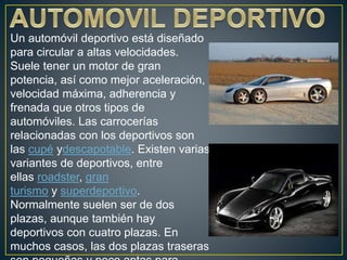Un automóvil deportivo está diseñado
para circular a altas velocidades.
Suele tener un motor de gran
potencia, así como mejor aceleración,
velocidad máxima, adherencia y
frenada que otros tipos de
automóviles. Las carrocerías
relacionadas con los deportivos son
las cupé ydescapotable. Existen varias
variantes de deportivos, entre
ellas roadster, gran
turismo y superdeportivo.
Normalmente suelen ser de dos
plazas, aunque también hay
deportivos con cuatro plazas. En
muchos casos, las dos plazas traseras
 