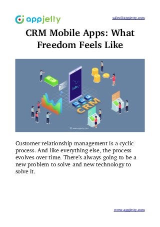 sales@appjetty.com
CRM Mobile Apps: What
Freedom Feels Like
Customer relationship management is a cyclic 
process. And like everything else, the process 
evolves over time. There’s always going to be a 
new problem to solve and new technology to 
solve it.
www.appjetty.com
 