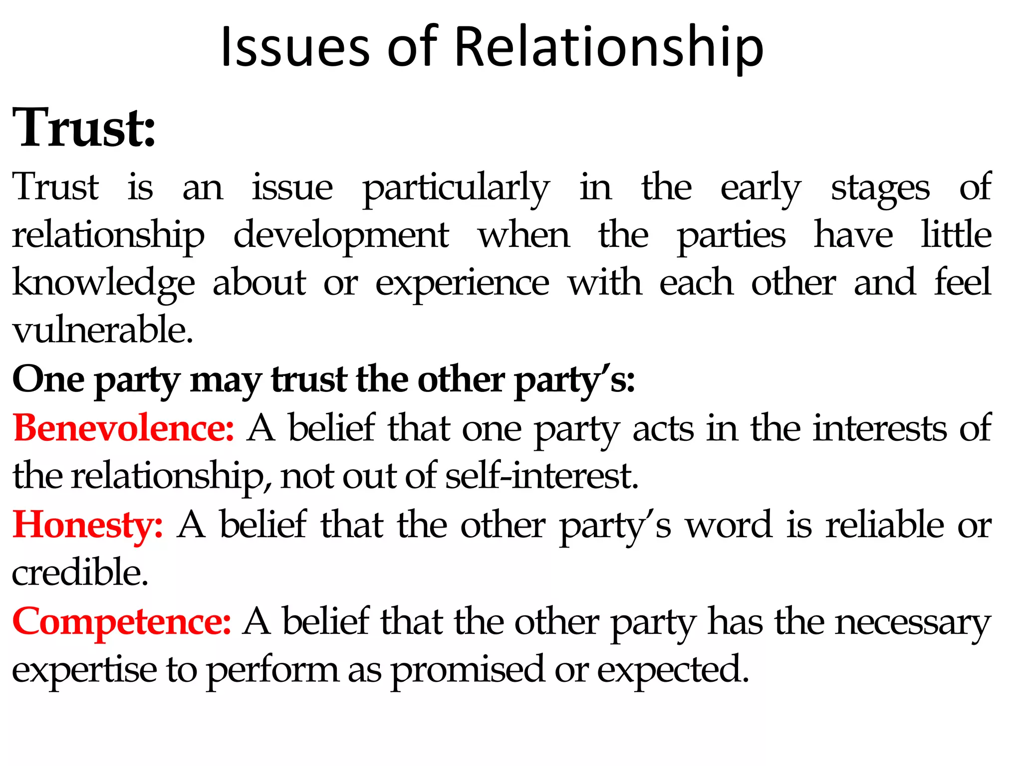 Issues of Relationship
Trust:
Trust is an issue particularly in the early stages of
relationship development when the parties have little
knowledge about or experience with each other and feel
vulnerable.
One party may trust the other party’s:
Benevolence: A belief that one party acts in the interests of
the relationship, not out of self-interest.
Honesty: A belief that the other party’s word is reliable or
credible.
Competence: A belief that the other party has the necessary
expertise to perform as promised or expected.
 
