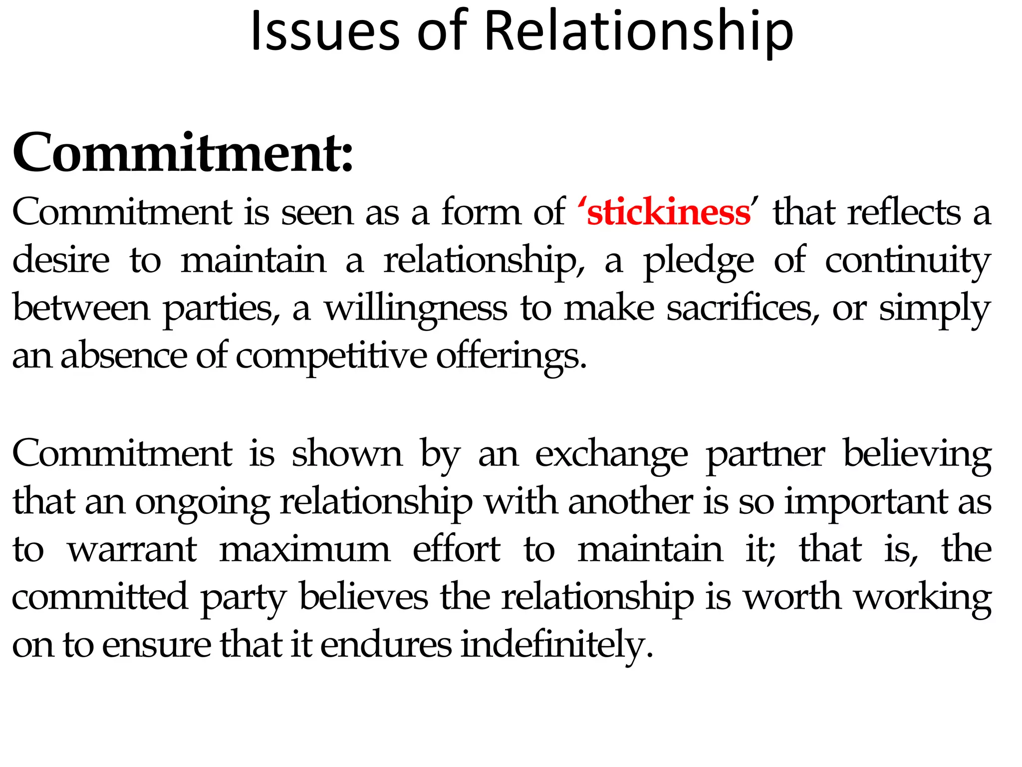 Issues of Relationship
Commitment:
Commitment is seen as a form of ‘stickiness’ that reflects a
desire to maintain a relationship, a pledge of continuity
between parties, a willingness to make sacrifices, or simply
an absence of competitive offerings.
Commitment is shown by an exchange partner believing
that an ongoing relationship with another is so important as
to warrant maximum effort to maintain it; that is, the
committed party believes the relationship is worth working
on to ensure that it endures indefinitely.
 