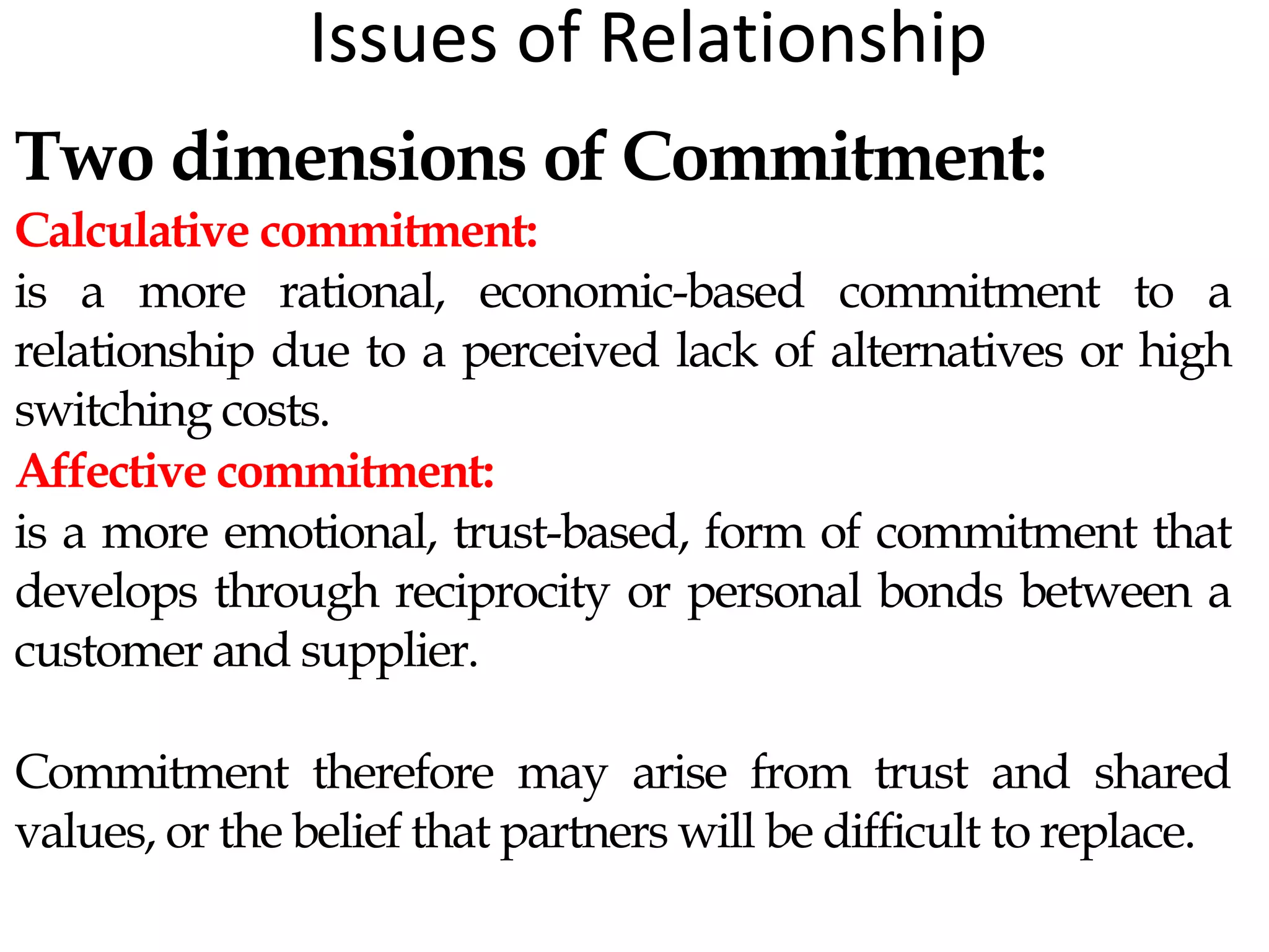 Issues of Relationship
Two dimensions of Commitment:
Calculative commitment:
is a more rational, economic-based commitment to a
relationship due to a perceived lack of alternatives or high
switching costs.
Affective commitment:
is a more emotional, trust-based, form of commitment that
develops through reciprocity or personal bonds between a
customer and supplier.
Commitment therefore may arise from trust and shared
values, or the belief that partners will be difficult to replace.
 