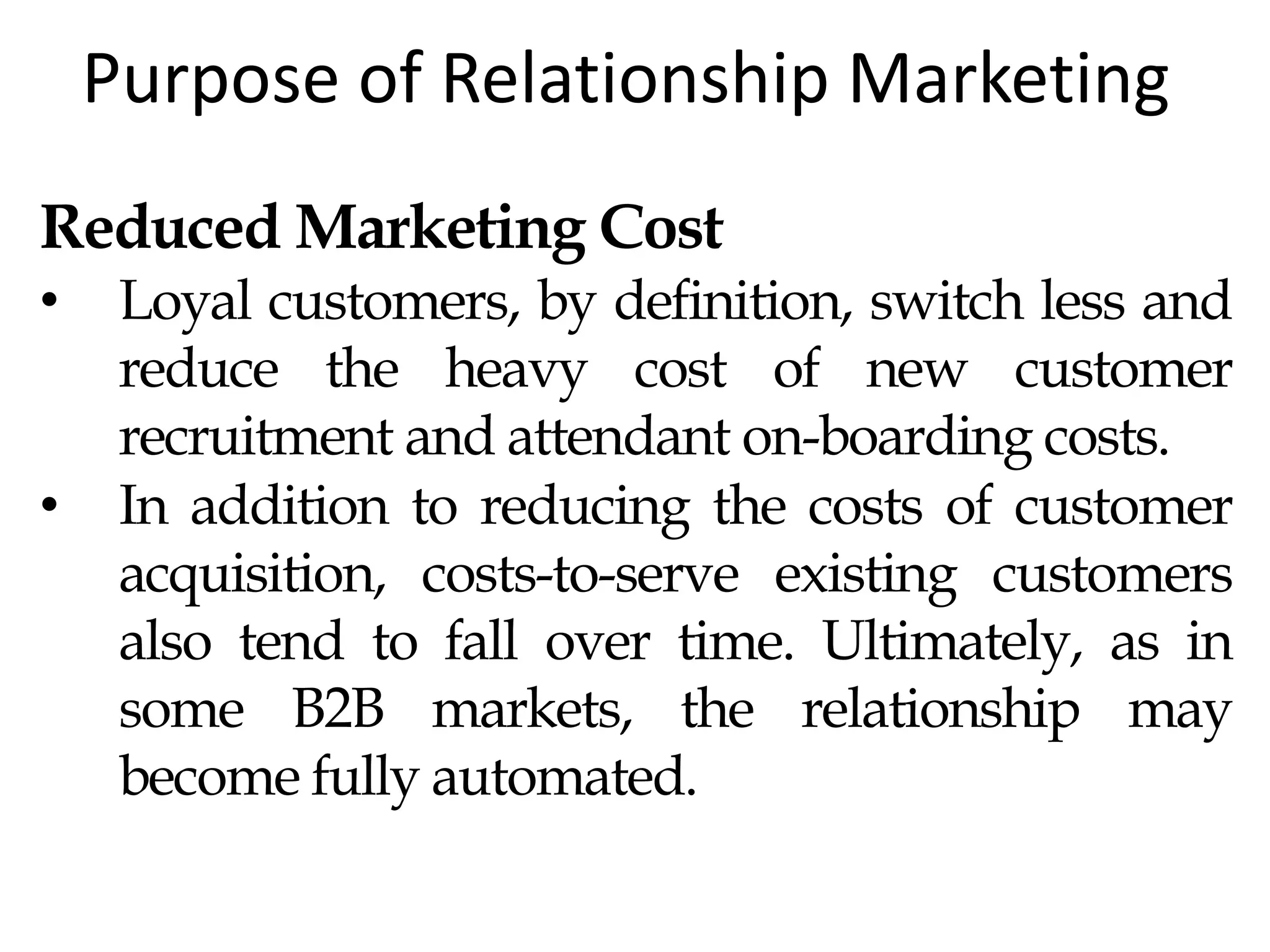 Purpose of Relationship Marketing
Reduced Marketing Cost
• Loyal customers, by definition, switch less and
reduce the heavy cost of new customer
recruitment and attendant on-boarding costs.
• In addition to reducing the costs of customer
acquisition, costs-to-serve existing customers
also tend to fall over time. Ultimately, as in
some B2B markets, the relationship may
become fully automated.
 