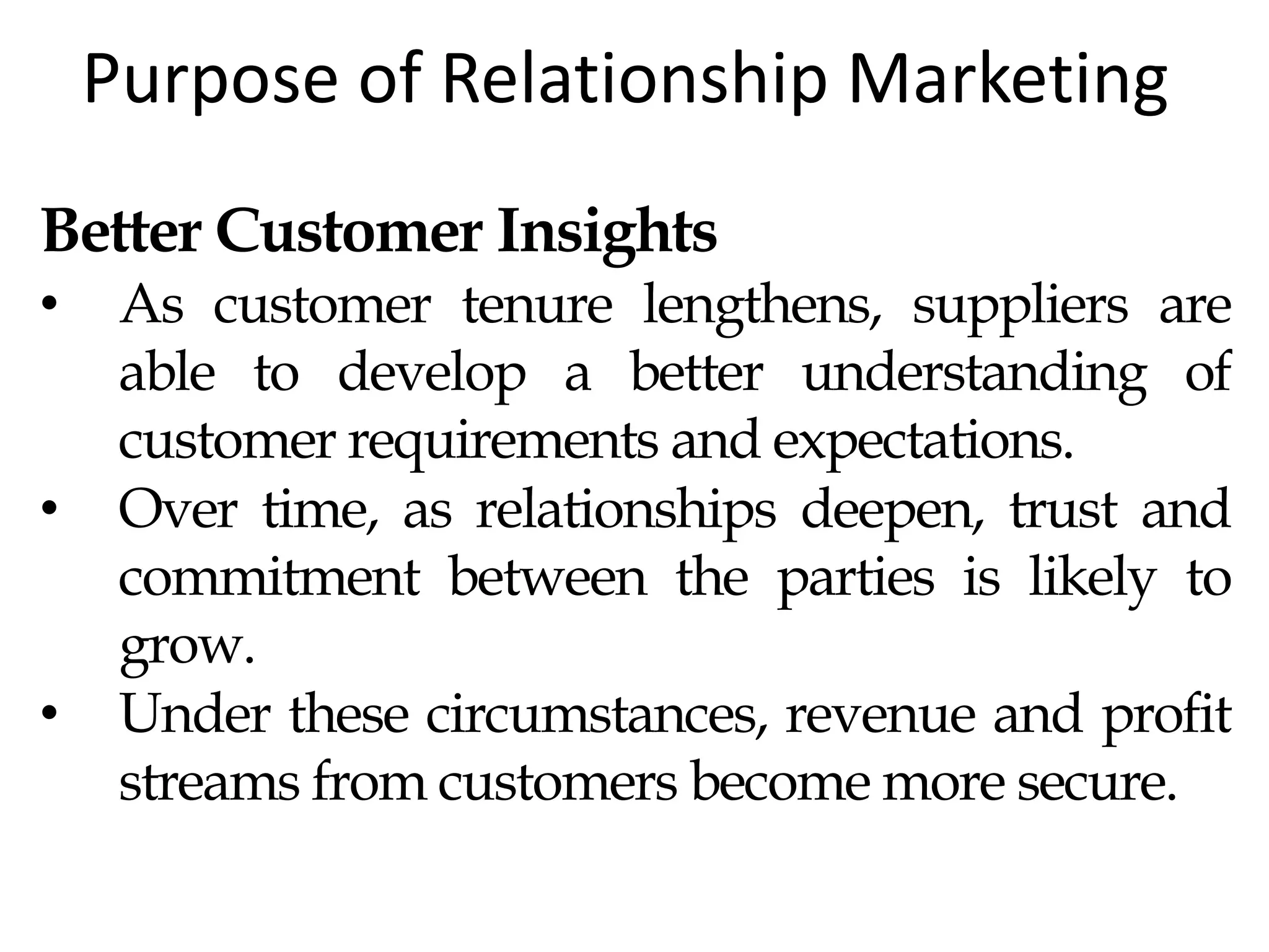 Purpose of Relationship Marketing
Better Customer Insights
• As customer tenure lengthens, suppliers are
able to develop a better understanding of
customer requirements and expectations.
• Over time, as relationships deepen, trust and
commitment between the parties is likely to
grow.
• Under these circumstances, revenue and profit
streams from customers become more secure.
 
