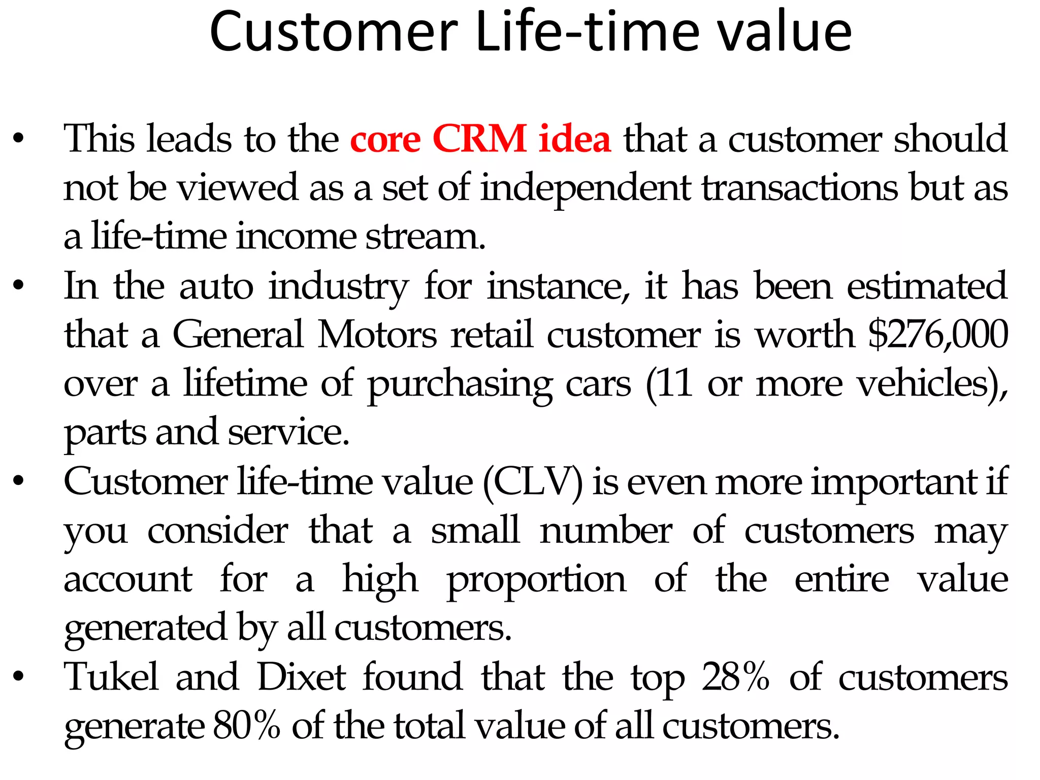Customer Life-time value
• This leads to the core CRM idea that a customer should
not be viewed as a set of independent transactions but as
a life-time income stream.
• In the auto industry for instance, it has been estimated
that a General Motors retail customer is worth $276,000
over a lifetime of purchasing cars (11 or more vehicles),
parts and service.
• Customer life-time value (CLV) is even more important if
you consider that a small number of customers may
account for a high proportion of the entire value
generated by all customers.
• Tukel and Dixet found that the top 28% of customers
generate 80% of the total value of all customers.
 