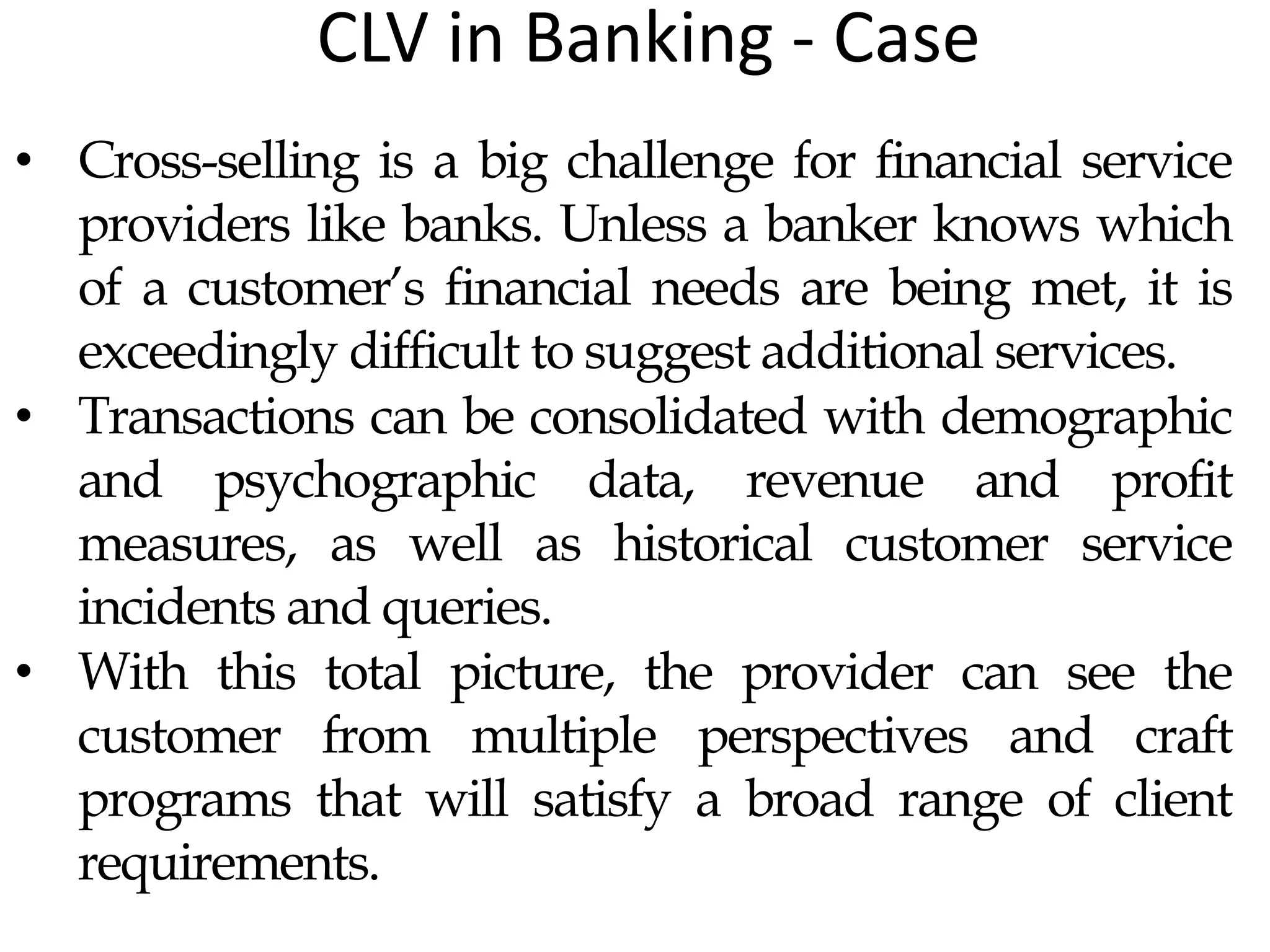 CLV in Banking - Case
• Cross-selling is a big challenge for financial service
providers like banks. Unless a banker knows which
of a customer’s financial needs are being met, it is
exceedingly difficult to suggest additional services.
• Transactions can be consolidated with demographic
and psychographic data, revenue and profit
measures, as well as historical customer service
incidents and queries.
• With this total picture, the provider can see the
customer from multiple perspectives and craft
programs that will satisfy a broad range of client
requirements.
 