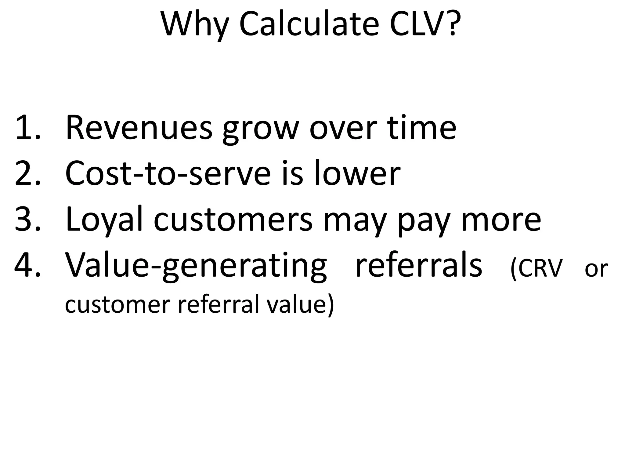 Why Calculate CLV?
1. Revenues grow over time
2. Cost-to-serve is lower
3. Loyal customers may pay more
4. Value-generating referrals (CRV or
customer referral value)
 