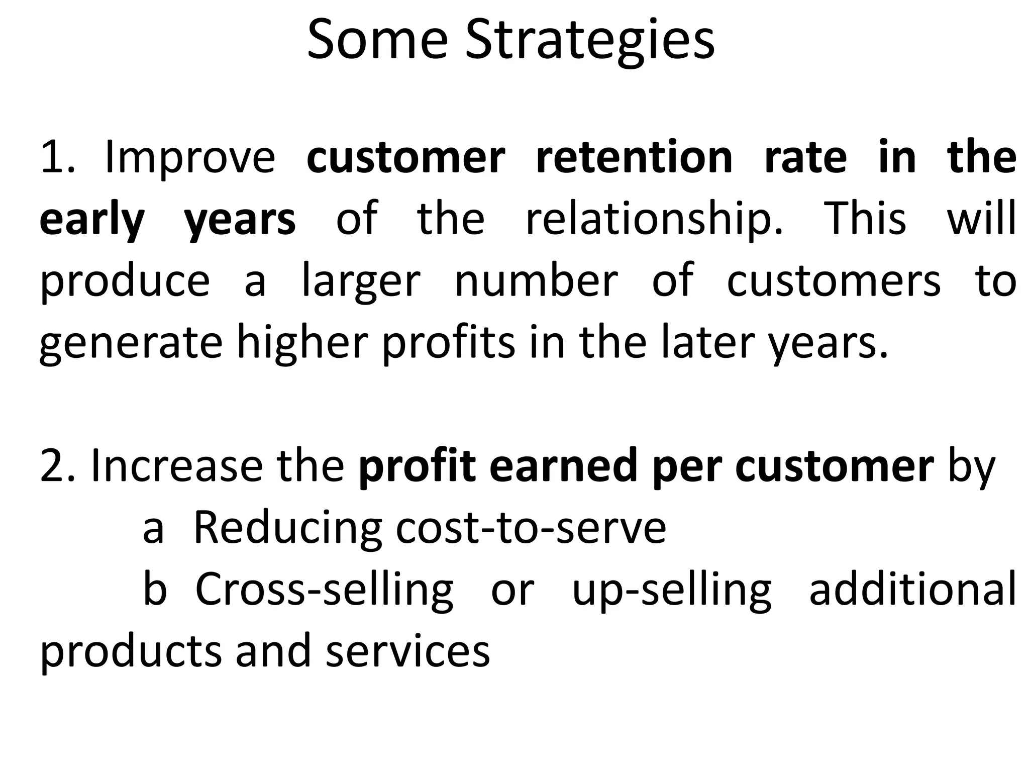 Some Strategies
1. Improve customer retention rate in the
early years of the relationship. This will
produce a larger number of customers to
generate higher profits in the later years.
2. Increase the profit earned per customer by
a Reducing cost-to-serve
b Cross-selling or up-selling additional
products and services
 