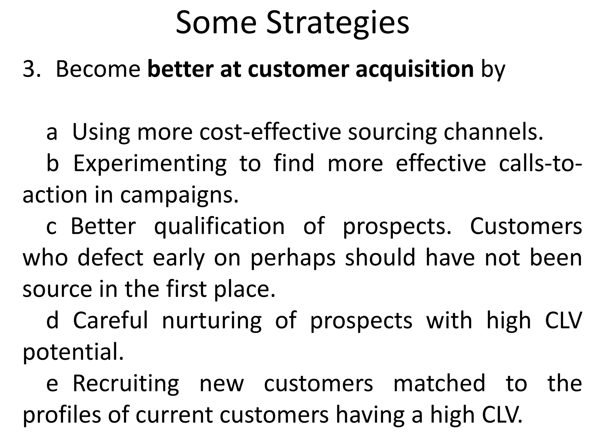 Some Strategies
3. Become better at customer acquisition by
a Using more cost-effective sourcing channels.
b Experimenting to find more effective calls-to-
action in campaigns.
c Better qualification of prospects. Customers
who defect early on perhaps should have not been
source in the first place.
d Careful nurturing of prospects with high CLV
potential.
e Recruiting new customers matched to the
profiles of current customers having a high CLV.
 