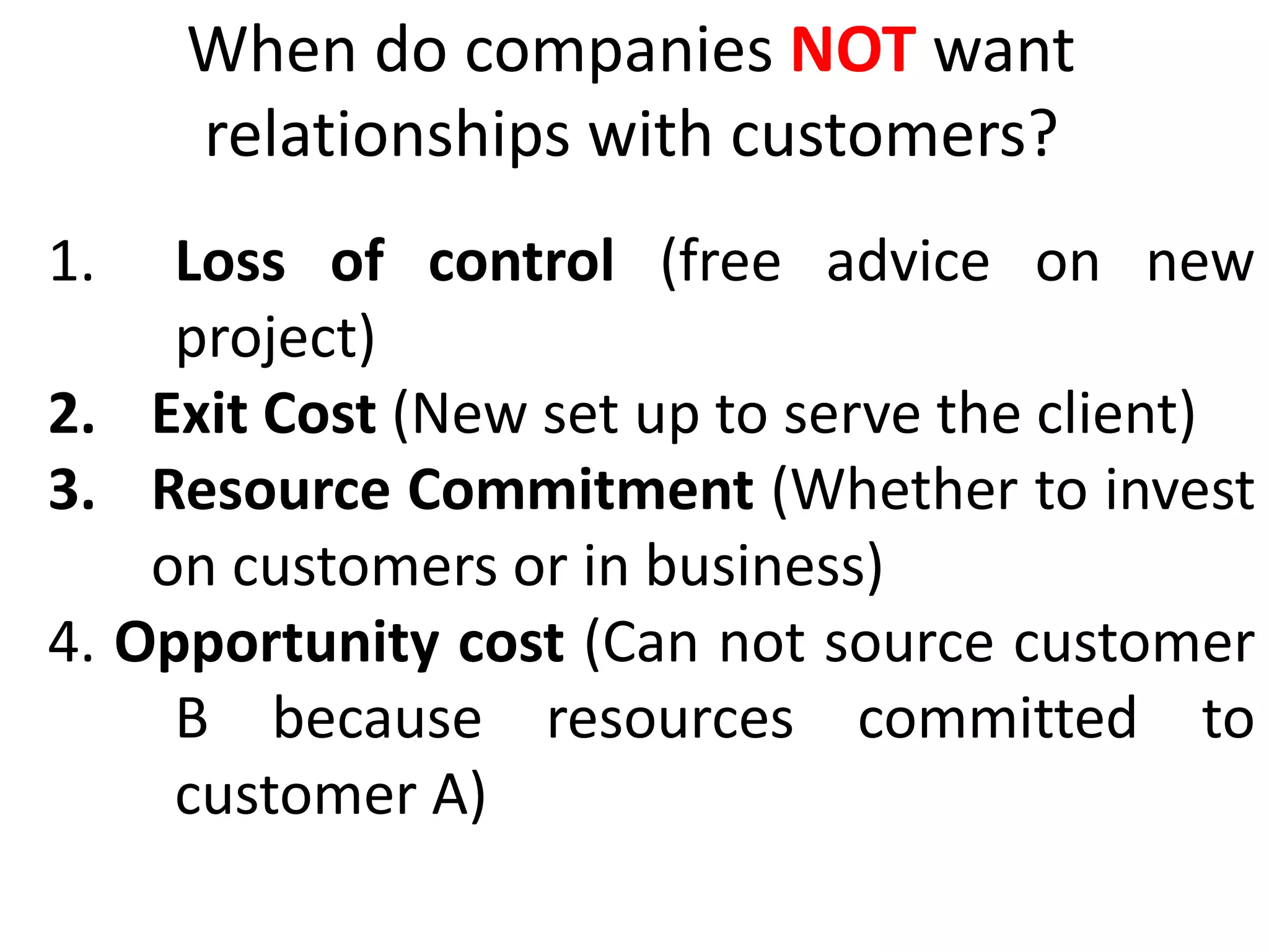When do companies NOT want
relationships with customers?
1. Loss of control (free advice on new
project)
2. Exit Cost (New set up to serve the client)
3. Resource Commitment (Whether to invest
on customers or in business)
4. Opportunity cost (Can not source customer
B because resources committed to
customer A)
 