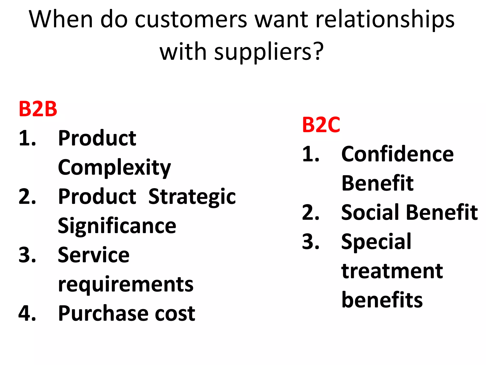 When do customers want relationships
with suppliers?
B2B
1. Product
Complexity
2. Product Strategic
Significance
3. Service
requirements
4. Purchase cost
B2C
1. Confidence
Benefit
2. Social Benefit
3. Special
treatment
benefits
 