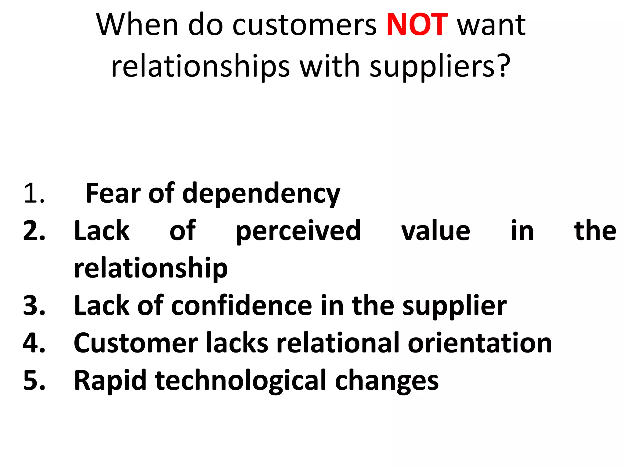 When do customers NOT want
relationships with suppliers?
1. Fear of dependency
2. Lack of perceived value in the
relationship
3. Lack of confidence in the supplier
4. Customer lacks relational orientation
5. Rapid technological changes
 