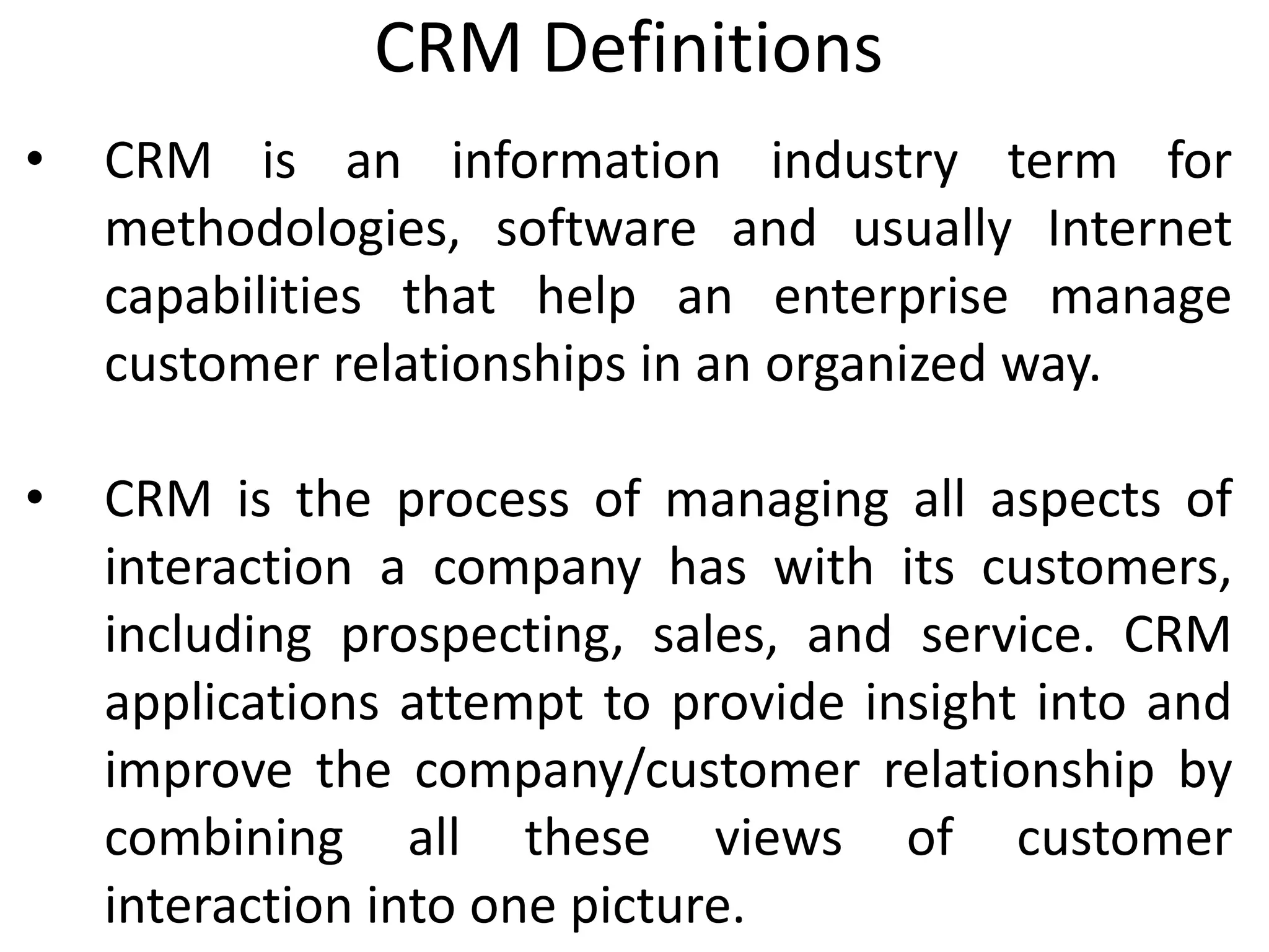 CRM Definitions
• CRM is an information industry term for
methodologies, software and usually Internet
capabilities that help an enterprise manage
customer relationships in an organized way.
• CRM is the process of managing all aspects of
interaction a company has with its customers,
including prospecting, sales, and service. CRM
applications attempt to provide insight into and
improve the company/customer relationship by
combining all these views of customer
interaction into one picture.
 
