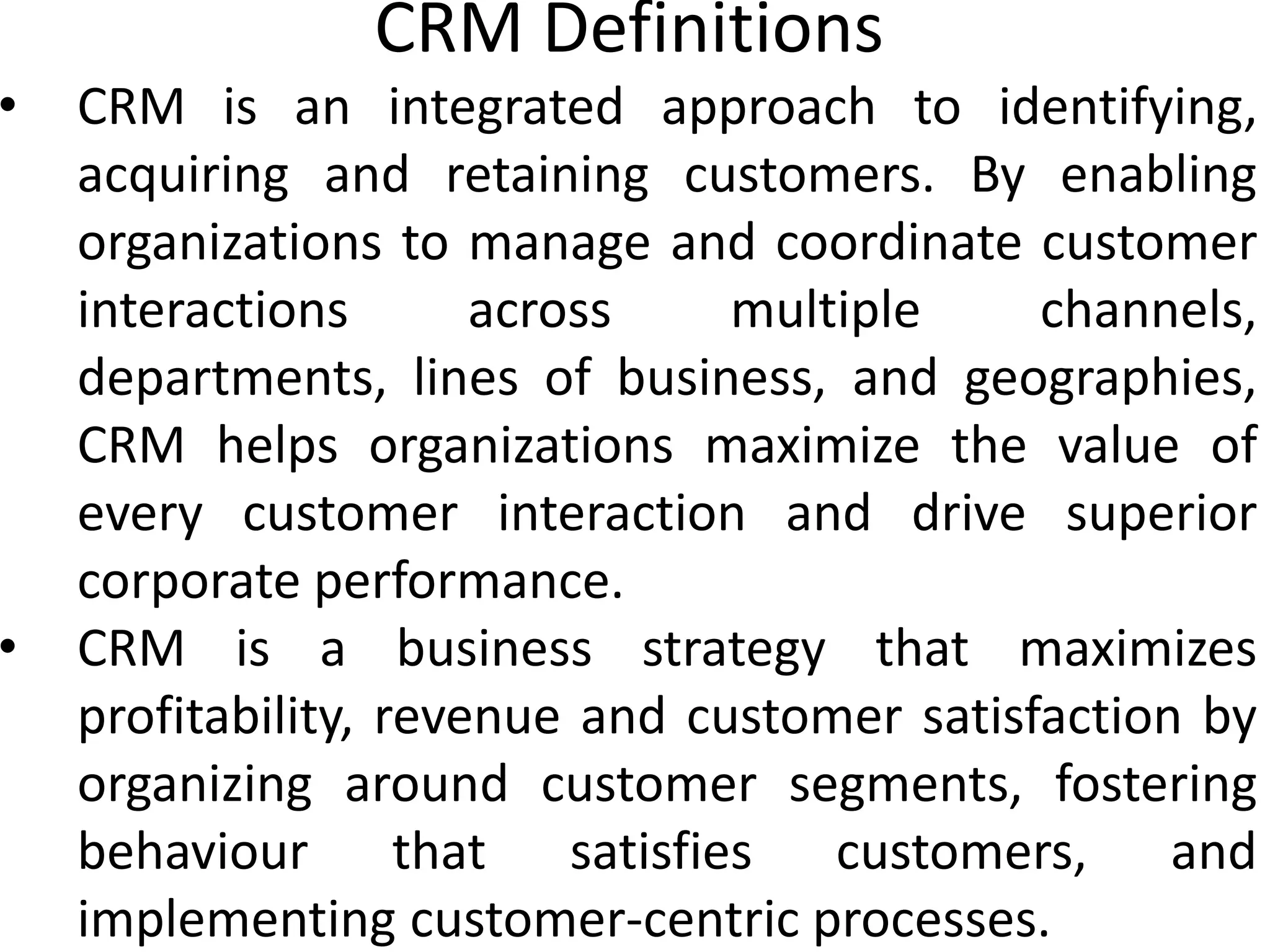 CRM Definitions
• CRM is an integrated approach to identifying,
acquiring and retaining customers. By enabling
organizations to manage and coordinate customer
interactions across multiple channels,
departments, lines of business, and geographies,
CRM helps organizations maximize the value of
every customer interaction and drive superior
corporate performance.
• CRM is a business strategy that maximizes
profitability, revenue and customer satisfaction by
organizing around customer segments, fostering
behaviour that satisfies customers, and
implementing customer-centric processes.
 
