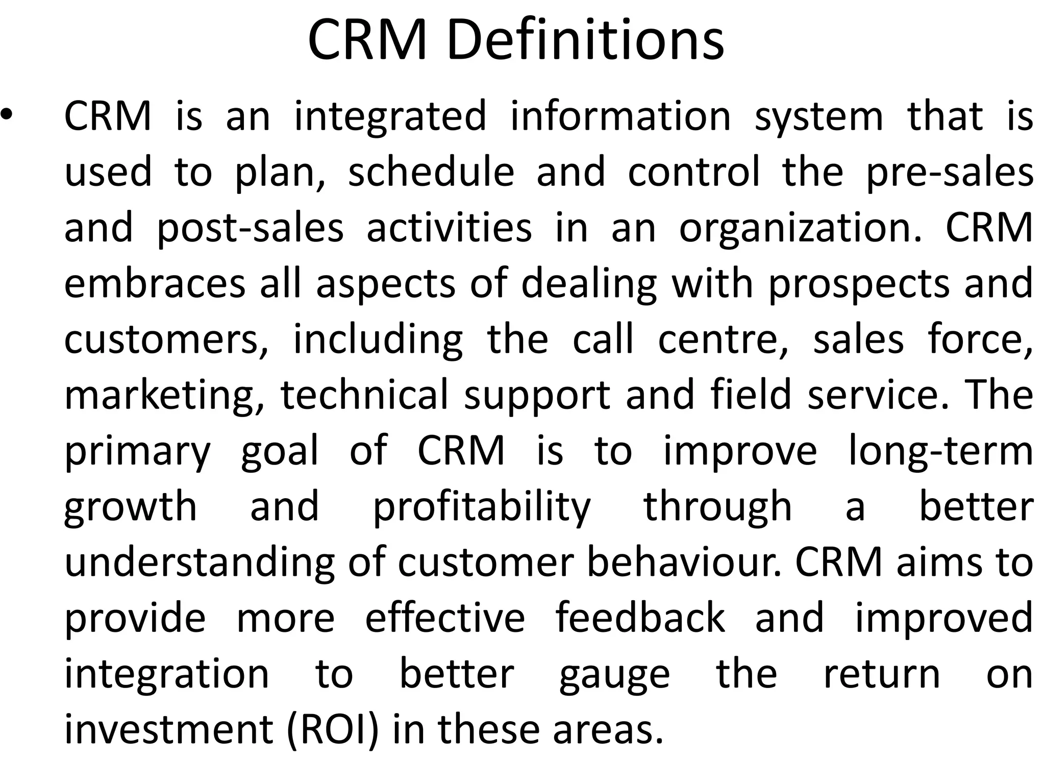 CRM Definitions
• CRM is an integrated information system that is
used to plan, schedule and control the pre-sales
and post-sales activities in an organization. CRM
embraces all aspects of dealing with prospects and
customers, including the call centre, sales force,
marketing, technical support and field service. The
primary goal of CRM is to improve long-term
growth and profitability through a better
understanding of customer behaviour. CRM aims to
provide more effective feedback and improved
integration to better gauge the return on
investment (ROI) in these areas.
 