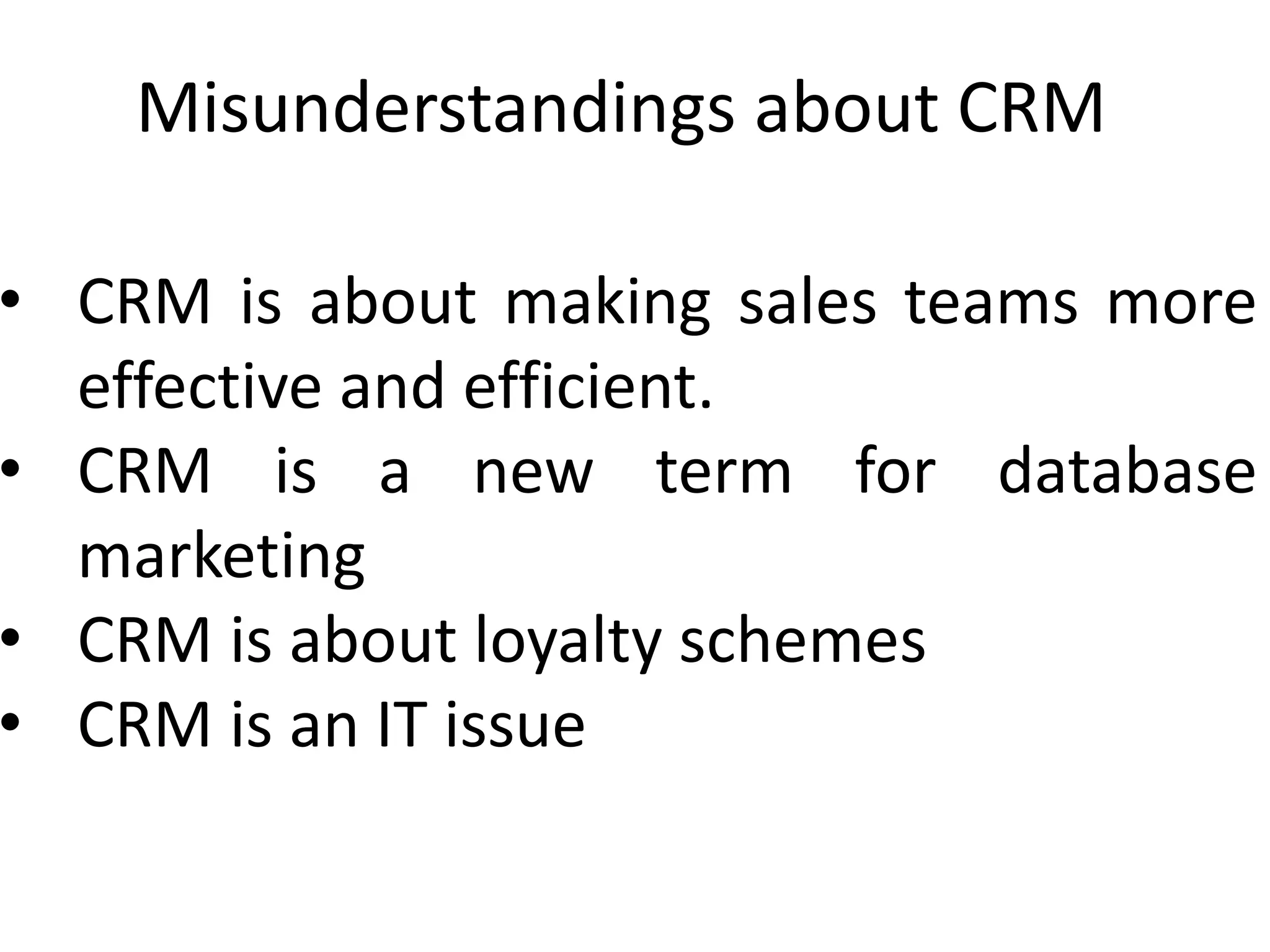 Misunderstandings about CRM
• CRM is about making sales teams more
effective and efficient.
• CRM is a new term for database
marketing
• CRM is about loyalty schemes
• CRM is an IT issue
 