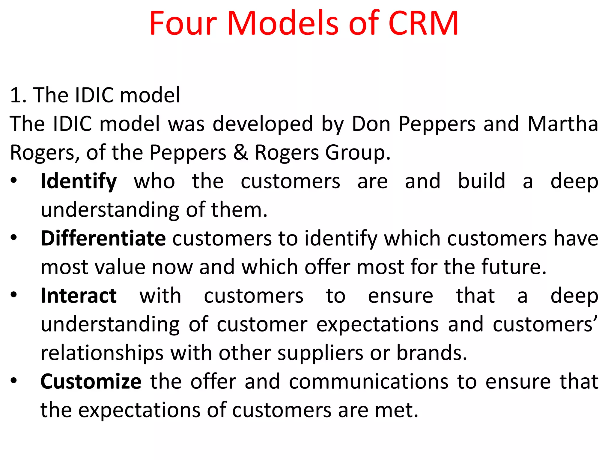 1. The IDIC model
The IDIC model was developed by Don Peppers and Martha
Rogers, of the Peppers & Rogers Group.
• Identify who the customers are and build a deep
understanding of them.
• Differentiate customers to identify which customers have
most value now and which offer most for the future.
• Interact with customers to ensure that a deep
understanding of customer expectations and customers’
relationships with other suppliers or brands.
• Customize the offer and communications to ensure that
the expectations of customers are met.
Four Models of CRM
 